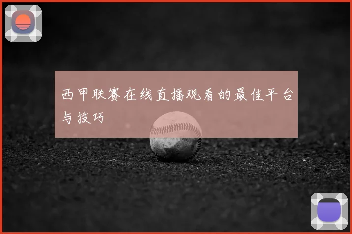 西甲联赛在线直播观看的最佳平台与技巧