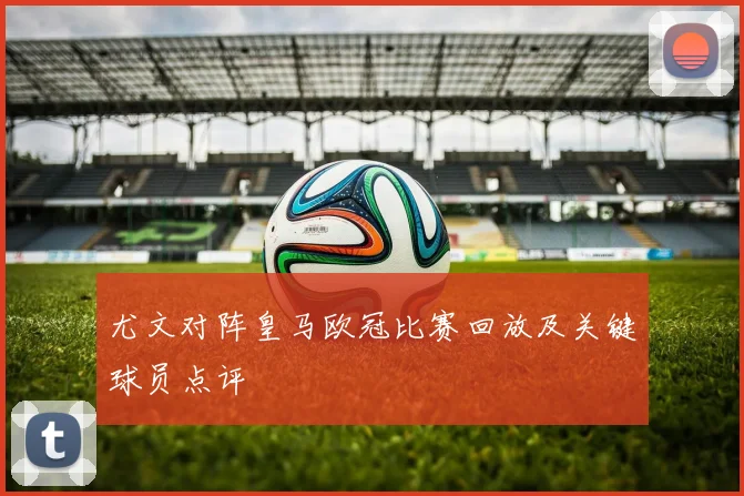 尤文对阵皇马欧冠比赛回放及关键球员点评